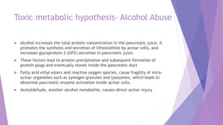Toxic metabolic hypothesis- Alcohol Abuse
 Alcohol increases the total protein concentration in the pancreatic juice, it
promotes the synthesis and secretion of lithostathine by acinar cells, and
increases glycoprotein 2 (GP2) secretion in pancreatic juice.
 These factors lead to protein precipitation and subsequent formation of
protein plugs and eventually stones inside the pancreatic duct
 Fatty acid ethyl esters and reactive oxygen species, cause fragility of intra-
acinar organelles such as zymogen granules and lysosomes, which leads to
abnormal pancreatic enzyme activation inside acinar cells.
 Acetaldehyde, another alcohol metabolite, causes direct acinar injury
 