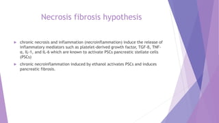 Necrosis fibrosis hypothesis
 chronic necrosis and inflammation (necroinflammation) induce the release of
inflammatory mediators such as platelet-derived growth factor, TGF-β, TNF-
α, IL-1, and IL-6 which are known to activate PSCs pancreatic stellate cells
(PSCs)
 chronic necroinflammation induced by ethanol activates PSCs and induces
pancreatic fibrosis.
 
