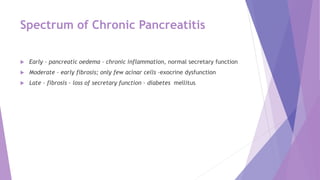 Spectrum of Chronic Pancreatitis
 Early – pancreatic oedema – chronic inflammation, normal secretary function
 Moderate – early fibrosis; only few acinar cells –exocrine dysfunction
 Late – fibrosis – loss of secretary function – diabetes mellitus
 