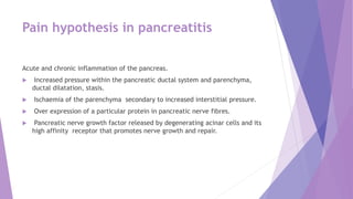 Pain hypothesis in pancreatitis
Acute and chronic inflammation of the pancreas.
 Increased pressure within the pancreatic ductal system and parenchyma,
ductal dilatation, stasis.
 Ischaemia of the parenchyma secondary to increased interstitial pressure.
 Over expression of a particular protein in pancreatic nerve fibres.
 Pancreatic nerve growth factor released by degenerating acinar cells and its
high affinity receptor that promotes nerve growth and repair.
 