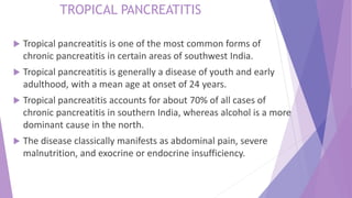  Tropical pancreatitis is one of the most common forms of
chronic pancreatitis in certain areas of southwest India.
 Tropical pancreatitis is generally a disease of youth and early
adulthood, with a mean age at onset of 24 years.
 Tropical pancreatitis accounts for about 70% of all cases of
chronic pancreatitis in southern India, whereas alcohol is a more
dominant cause in the north.
 The disease classically manifests as abdominal pain, severe
malnutrition, and exocrine or endocrine insufficiency.
TROPICAL PANCREATITIS
 
