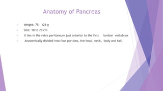 Anatomy of Pancreas
 Weight: 75 - 125 g
 Size: 10 to 20 cm
 It lies in the retro peritoneum just anterior to the first lumbar vertebrae
 Anatomically divided into four portions, the head, neck, body and tail.
 