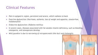 Clinical Features
 Pain in epigastric region, persistent and severe, which radiates to back
 Exocrine dysfunction: Diarrhoea, asthenia, loss of weight and appetite, steatorrhoe,
malabsorption
 Endocrine dysfunction: Diabetes mellitus
 In severe cases, diseases associated with fat-soluble vitamin deficiency, such as bleeding,
osteopenia, and osteoporosis develop
 Mild jaundice is due to narrowing of retropancreatic bile duct and cholangitis
 