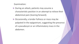 Examination:
 During an attack, patients may assume a
characteristic position in an attempt to relieve their
abdominal pain (leaning forward).
 Occasionally, a tender fullness or mass may be
palpated in the epigastrium, suggesting the presence
of a pseudocyst or an inflammatory mass in the
abdomen.
 