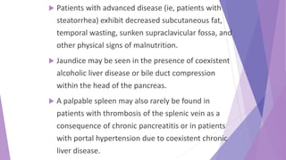  Patients with advanced disease (ie, patients with
steatorrhea) exhibit decreased subcutaneous fat,
temporal wasting, sunken supraclavicular fossa, and
other physical signs of malnutrition.
 Jaundice may be seen in the presence of coexistent
alcoholic liver disease or bile duct compression
within the head of the pancreas.
 A palpable spleen may also rarely be found in
patients with thrombosis of the splenic vein as a
consequence of chronic pancreatitis or in patients
with portal hypertension due to coexistent chronic
liver disease.
 