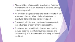  Abnormalities of pancreatic structure or function
may take years or even decades to develop, or may
not develop at all.
 All available diagnostic tests are most accurate in far-
advanced disease, when obvious functional or
structural abnormalities have developed.
 Conversely, all diagnostic tests are less accurate in
less advanced or early chronic pancreatitis.
 Functional abnormalities in chronic pancreatitis
include exocrine insufficiency (maldigestion and
steatorrhea), and endocrine insufficiency (diabetes
mellitus).
 