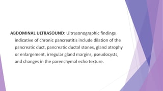 ABDOMINAL ULTRASOUND: Ultrasonographic findings
indicative of chronic pancreatitis include dilation of the
pancreatic duct, pancreatic ductal stones, gland atrophy
or enlargement, irregular gland margins, pseudocysts,
and changes in the parenchymal echo texture.
 