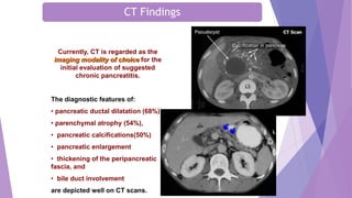Currently, CT is regarded as the
imaging modality of choice for the
initial evaluation of suggested
chronic pancreatitis.
The diagnostic features of:
• pancreatic ductal dilatation (68%)
• parenchymal atrophy (54%),
• pancreatic calcifications(50%)
• pancreatic enlargement
• thickening of the peripancreatic
fascia, and
• bile duct involvement
are depicted well on CT scans.
CT Findings
 