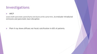 Investigations
 MRCP
assess both pancreatic parenchyma and ducts at the same time ,to evaluate intraductal
strictures and pancreatic duct disruption
 Plain X-ray shows diffuse( not focal) calcification in 65% of patients.
 