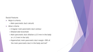 Ductal Features
 Major A criteria
• Main pancreatic duct calculi‡
 Minor criteria
• Irregular main pancreatic duct contour
• Dilated side branches§
• Main pancreatic duct dilation (≥3.5 mm in the body
or ≥1.5 mm in the tail)
• Hyperechoic main pancreatic duct margin >50% of
the main pancreatic duct in the body and tail*
 