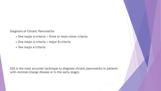 Diagnosis of Chronic Pancreatitis
• One major A criteria + three or more minor criteria
• One major A criteria + major B criteria
• Two major A criteria
EUS is the most accurate technique to diagnose chronic pancreatitis in patients
with minimal-change disease or in the early stages.
 