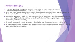 Investigations
 Secretin cholecystokinin test is the gold standard for assessing pancreatic function.
 After over night fasting, double lumen tube is placed into the duodenum at the level of ligament of
Treitz under C ARM guidance. Gastric and duodenal juices are aspirated.
 Continuous IV secretin 1 u/kg/hour and CCK are infused in 90 minutes. Sampling of duodenal juice is
done in every 10 minutes for one hour for analysis of volume, HCO3-, amylase, lipase and proteases. It
is to assess functional deficiency.
 In chronic pancreatitis volume is normal - > 2 ml/kg but less bicarbonate content - < 80 m Eq/L.
 In malignancy volume is reduced due to obstruction - < 2 ml/kg; bicarbonate level is normal - > 80 m
Eq/L; enzyme levels are normal.
 