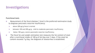 Investigations
Functional tests
 Measurement of the fecal elastase-1 level is the preferred noninvasive study
to diagnose pancreatic exocrine insufficiency.
 above 200 μg/g feces is normal
 between 100 and 200 μg/g - mild to moderate pancreatic insufficiency
 below 100 μg/g -severe pancreatic exocrine insufficiency.
 The fecal fat and weight estimation test measures the fat content of stool
after a nutritional intake of 100 g of fat/day over 3 days. If the stool fat
content exceeds 7 g/day, the diagnosis of steatorrhea is established.
 
