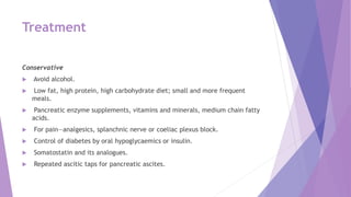 Treatment
Conservative
 Avoid alcohol.
 Low fat, high protein, high carbohydrate diet; small and more frequent
meals.
 Pancreatic enzyme supplements, vitamins and minerals, medium chain fatty
acids.
 For pain—analgesics, splanchnic nerve or coeliac plexus block.
 Control of diabetes by oral hypoglycaemics or insulin.
 Somatostatin and its analogues.
 Repeated ascitic taps for pancreatic ascites.
 