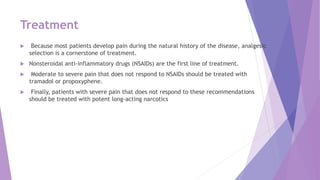 Treatment
 Because most patients develop pain during the natural history of the disease, analgesic
selection is a cornerstone of treatment.
 Nonsteroidal anti-inflammatory drugs (NSAIDs) are the first line of treatment.
 Moderate to severe pain that does not respond to NSAIDs should be treated with
tramadol or propoxyphene.
 Finally, patients with severe pain that does not respond to these recommendations
should be treated with potent long-acting narcotics
 