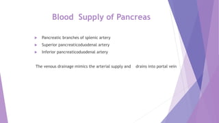 Blood Supply of Pancreas
 Pancreatic branches of splenic artery
 Superior pancreaticoduodenal artery
 Inferior pancreaticoduodenal artery
The venous drainage mimics the arterial supply and drains into portal vein
 
