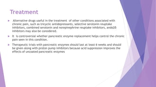 Treatment
 Alternative drugs useful in the treatment of other conditions associated with
chronic pain, such as tricyclic antidepressants, selective serotonin reuptake
inhibitors, combined serotonin and norepinephrine reuptake inhibitors, andα2δ
inhibitors may also be considered.
 It is controversial whether pancreatic enzyme replacement helps control the chronic
pain seen in this condition.
 Therapeutic trials with pancreatic enzymes should last at least 6 weeks and should
be given along with proton pump inhibitors because acid suppression improves the
effects of uncoated pancreatic enzymes
 