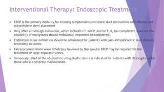 Interventional Therapy: Endoscopic Treatment
 ERCP is the primary modality for treating symptomatic pancreatic duct obstruction with dilation and
polyethylene stent placement
 Only after a thorough evaluation, which includes CT, MRCP, and/or EUS, has completely ruled out the
possibility of malignancy should endoscopic treatment be considered.
 Endoscopic stone extraction should be considered for patients with pain and pancreatic duct dilation
secondary to stones.
 Extracorporeal shock wave lithotripsy followed by therapeutic ERCP may be required for the
treatment of large impacted stones.
 Temporary relief of the obstruction using plastic stents is indicated for patients with cholangitis or for
those who are severely malnourished.
 