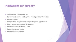 Indications for surgery
 Persisting pain - main indication
 Severe malabsorption and Suspicion of malignant transformation
 Multiple relapses
 Complications like pseudocyst, segmental portal hypertension
 Biliary obstruction (Wadsworth syndrome)
 Pancreatic ductal dilatation > 7 mm
 Pancreatic ascites/fistula
 Pancreatic ductal stenosis
 