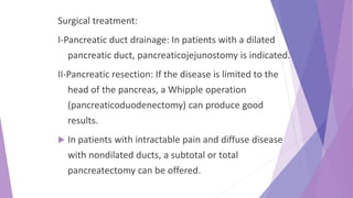 Surgical treatment:
I-Pancreatic duct drainage: In patients with a dilated
pancreatic duct, pancreaticojejunostomy is indicated.
II-Pancreatic resection: If the disease is limited to the
head of the pancreas, a Whipple operation
(pancreaticoduodenectomy) can produce good
results.
 In patients with intractable pain and diffuse disease
with nondilated ducts, a subtotal or total
pancreatectomy can be offered.
 