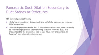 Pancreatic Duct Dilation Secondary to
Duct Stones or Strictures
95% subtotal pancreatectomy.
 Distal pancreatectomy—Spleen, body and tail of the pancreas are removed—
Child’s operation.
 Puestow’s operation—As the duct is dilated more than 8 mm, duct can easily
be opened longitudinally. After removing all stones from the duct, it is
anastomosed to the jejunum as side to side Roux-en-Y anastomosis. In
Puestow’s operation spleen is removed.
 