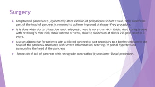 Surgery
 Longitudinal pancreatico-jejunostomy after excision of peripancreatic duct tissue—here superficial
part of the head of pancreas is removed to achieve improved drainage—Frey procedure.
 It is done when ductal dilatation is not adequate; head is more than 4 cm thick. Head coring is done
with retaining 5 mm thick tissue in front of veins, close to duodenum. It shows 75% pain relief in 3
years.
 Also an alternative for patients with a dilated pancreatic duct secondary to a benign stricture in the
head of the pancreas associated with severe inflammation, scarring, or portal hypertension
surrounding the head of the pancreas
 Resection of tail of pancreas with retrograde pancreatico-jejunostomy—Duval procedure.
 