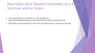 Pancreatic Duct Dilation Secondary to a Single
Stricture and/or Stone
 As an alternative to a Puestow or Frey procedure, a
pancreaticoduodenectomy can be performed to relieve the obstruction
 Absolutely contraindicated if more than one obstruction is present in the duct
 