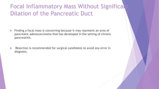 Focal Inflammatory Mass Without Significant
Dilation of the Pancreatic Duct
 Finding a focal mass is concerning because it may represent an area of
pancreatic adenocarcinoma that has developed in the setting of chronic
pancreatitis.
 Resection is recommended for surgical candidates to avoid any error in
diagnosis.
 
