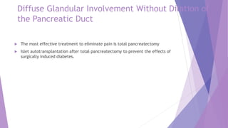 Diffuse Glandular Involvement Without Dilation of
the Pancreatic Duct
 The most effective treatment to eliminate pain is total pancreatectomy
 Islet autotransplantation after total pancreatectomy to prevent the effects of
surgically induced diabetes.
 
