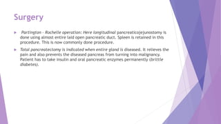 Surgery
 Partington – Rochelle operation: Here longitudinal pancreaticojejunostomy is
done using almost entire laid open pancreatic duct. Spleen is retained in this
procedure. This is now commonly done procedure.
 Total pancreatectomy is indicated when entire gland is diseased. It relieves the
pain and also prevents the diseased pancreas from turning into malignancy.
Patient has to take insulin and oral pancreatic enzymes permanently (brittle
diabetes).
 