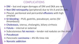  DM – but end organ damages of DM and DKA are rare
 Non DM retinopathy (peripheral) due to Vit A and Zn defc.
 Pleural, peritoneal and pericardial effusions with high
amylase
 GI bleeding – PUD, gastritis, pseudocyst, varies (SV
thrombosis)
 Cholestasis, icterus, cholangitis, biliary cirrhosis
 Fistula – internal or external
 Subcutaneous fat necrosis – tender red nodules on the shins
 Pseudocyst
 Pancreatic carcinoma – 4% life time risk
 Narcotic addiction
COMPLICATIONS
 