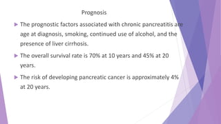 Prognosis
 The prognostic factors associated with chronic pancreatitis are
age at diagnosis, smoking, continued use of alcohol, and the
presence of liver cirrhosis.
 The overall survival rate is 70% at 10 years and 45% at 20
years.
 The risk of developing pancreatic cancer is approximately 4%
at 20 years.
 