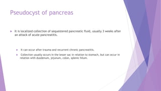 Pseudocyst of pancreas
 It is localized collection of sequestered pancreatic fluid, usually 3 weeks after
an attack of acute pancreatitis.
 It can occur after trauma and recurrent chronic pancreatitis.
 Collection usually occurs in the lesser sac in relation to stomach, but can occur in
relation with duodenum, jejunum, colon, splenic hilum.
 