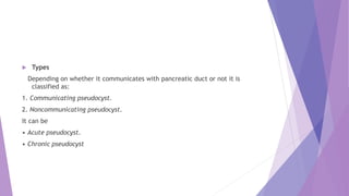  Types
Depending on whether it communicates with pancreatic duct or not it is
classified as:
1. Communicating pseudocyst.
2. Noncommunicating pseudocyst.
It can be
• Acute pseudocyst.
• Chronic pseudocyst
 