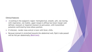 Clinical features
 A swelling in the epigastric region- hemispherical, smooth, soft, not moving
with respiration, not mobile, upper margin is diffuse but lower margin well
defined, resonant or impaired resonant on percussion, with transmitted
pulsation confirmed by knee-elbow position.
 If infected,- tender mass and pt is toxic with fever, chills.
 Because stomach is stretched towards the abdominal wall, Ryle’s tube passed
will be felt per abdominally (Baid test).
 