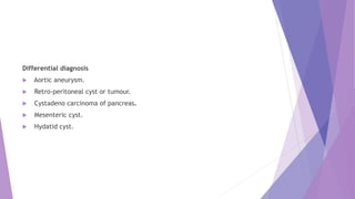 Differential diagnosis
 Aortic aneurysm.
 Retro-peritoneal cyst or tumour.
 Cystadeno carcinoma of pancreas.
 Mesenteric cyst.
 Hydatid cyst.
 