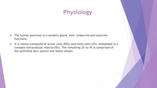 Physiology
 The human pancreas is a complex gland, with endocrine and exocrine
functions.
 It is mainly composed of acinar cells (85%) and islets cells (2%) embedded in a
complex extracellular matrix(10%). The remaining 3% to 4% is comprised of
the epithelial duct system and blood vessels
 