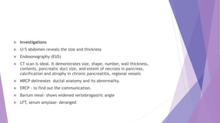  Investigations
 U/S abdomen reveals the size and thickness
 Endosonography (EUS)
 CT scan is ideal. It demonstrates size, shape, number, wall thickness,
contents, pancreatic duct size, and extent of necrosis in pancreas,
calcification and atrophy in chronic pancreatitis, regional vessels
 MRCP delineates ductal anatomy and its abnormality.
 ERCP - to find out the communication.
 Barium meal- shows widened vertebrogastric angle
 LFT, serum amylase- deranged
 