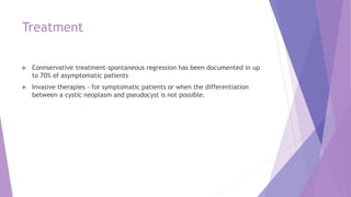 Treatment
 Connservative treatment-spontaneous regression has been documented in up
to 70% of asymptomatic patients
 Invasive therapies - for symptomatic patients or when the differentiation
between a cystic neoplasm and pseudocyst is not possible.
 