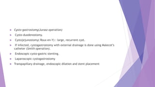  Cysto-gastrostomy(Jurasz operation)
 Cysto-duodenostomy.
 Cystojejunostomy( Roux-en-Y) : large, recurrent cyst.
 If infected, cystogastrostomy with external drainage is done using Malecot’s
catheter (Smith operation).
 Endoscopic cysto-gastric stenting.
 Laparoscopic cystogastrostomy
 Transpapillary drainage, endoscopic dilation and stent placement
 
