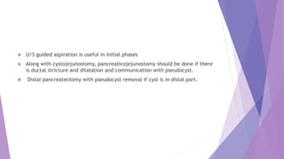  U/S guided aspiration is useful in initial phases
 Along with cystojejunostomy, pancreaticojejunostomy should be done if there
is ductal stricture and dilatation and communication with pseudocyst.
 Distal pancreatectomy with pseudocyst removal if cyst is in distal part.
 