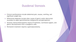 Duodenal Stenosis
 Clinical manifestations include abdominal pain, nausea, vomiting, and
significant weight loss.
 Differential diagnoses include other causes of gastric outlet obstruction
secondary to upper gastrointestinal malignancies and gastroparesis.
 Severely malnourished patients require IV hydration, nutritional support, and
gastric decompression with a nasogastric tube.
 Permanent treatment requires a gastrojejunostomy.
 