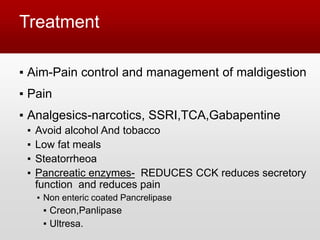 Treatment
▪ Aim-Pain control and management of maldigestion
▪ Pain
▪ Analgesics-narcotics, SSRI,TCA,Gabapentine
▪ Avoid alcohol And tobacco
▪ Low fat meals
▪ Steatorrheoa
▪ Pancreatic enzymes- REDUCES CCK reduces secretory
function and reduces pain
▪ Non enteric coated Pancrelipase
▪ Creon,Panlipase
▪ Ultresa.
 