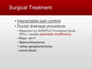 Surgical Treatment
▪ Interactable pain control
▪ Ductal drainage procedure
▪ Resection by WHIPPLE Procedure (local-
95%) –causes pancreatic insufficiency
▪ Roux –en-Y
▪ Splanchinectomy
▪ celiac ganglionectomy
▪ nerve block
 