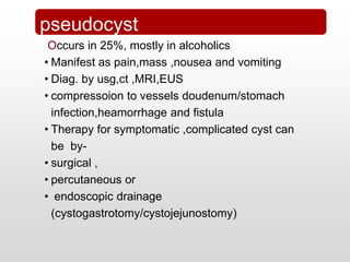 Chronic Pancreatitis
Occurs in 25%, mostly in alcoholics
• Manifest as pain,mass ,nousea and vomiting
• Diag. by usg,ct ,MRI,EUS
• compressoion to vessels doudenum/stomach
infection,heamorrhage and fistula
• Therapy for symptomatic ,complicated cyst can
be by-
• surgical ,
• percutaneous or
• endoscopic drainage
(cystogastrotomy/cystojejunostomy)
pseudocyst
 
