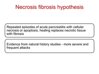 Necrosis fibrosis hypothesis
Repeated episodes of acute pancreatitis with cellular
necrosis or apoptosis, healing replaces necrotic tissue
with fibrosis
Evidence from natural history studies - more severe and
frequent attacks
 