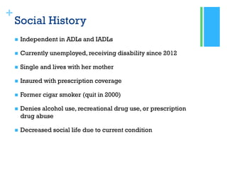+
Social History
 Independent in ADLs and IADLs
 Currently unemployed, receiving disability since 2012
 Single and lives with her mother
 Insured with prescription coverage
 Former cigar smoker (quit in 2000)
 Denies alcohol use, recreational drug use, or prescription
drug abuse
 Decreased social life due to current condition
 