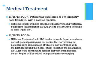 +
Medical Treatment
 11/15/13: POD 4- Patient was transferred to 6W telemetry
floor from SICU with a cardiac monitor.
 GI Status: Patient with one episode of bilious vomiting yesterday,
but reports feeling better this AM. Diet to be advanced from sips
to clear liquid diet.
 11/16/13: POD 5-
 GI Status: Abdominal soft, RLQ tender to touch; Bowel sounds are
normal; patient passing gas but denies BM. No vomiting but
patient reports some nausea of which is now controlled with
medications around the clock. Patient tolerating the clear liquid
diet. Diet to be advanced to regular diet with small frequent
meals. Reglan will be added to improve gastric emptying.
 