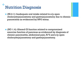 +
Nutrition Diagnosis
 (NI-2.1): Inadequate oral intake related to s/p open
cholecystojejunostomy and gastrojejunostomy due to chronic
pancreatitis as evidenced by NPO status.
 (NC-1.4): Altered GI function related to compromised
exocrine function of pancreas as evidenced by diagnosis of
chronic pancreatitis, abdominal pain, N/V, and s/p open
cholecystojejunostomy and gastrojejunostomy.
 