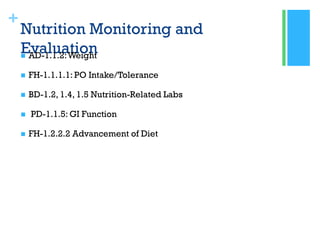 +
Nutrition Monitoring and
Evaluation AD-1.1.2:Weight
 FH-1.1.1.1: PO Intake/Tolerance
 BD-1.2, 1.4, 1.5 Nutrition-Related Labs
 PD-1.1.5: GI Function
 FH-1.2.2.2 Advancement of Diet
 